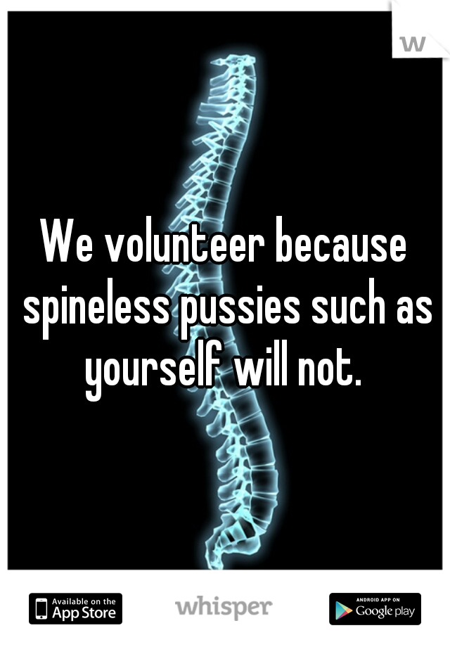 We volunteer because spineless pussies such as yourself will not. 