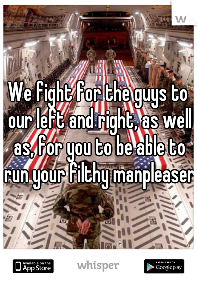 We fight for the guys to our left and right, as well as, for you to be able to run your filthy manpleaser