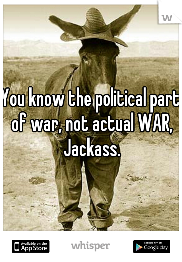 You know the political part of war, not actual WAR, Jackass.