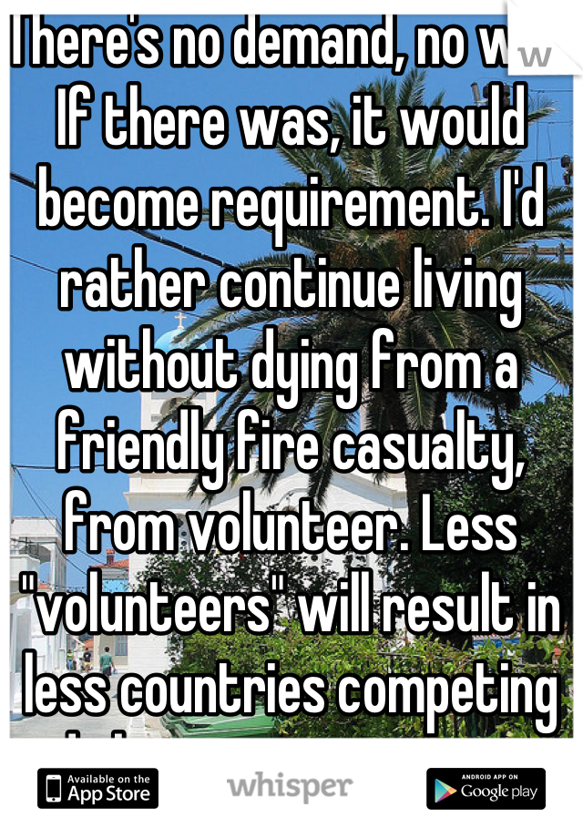 There's no demand, no war. If there was, it would become requirement. I'd rather continue living without dying from a friendly fire casualty, from volunteer. Less "volunteers" will result in less countries competing in dick measuring contest. 