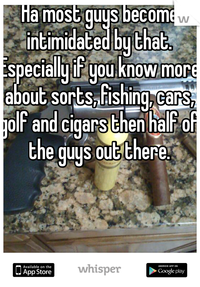 Ha most guys become intimidated by that. Especially if you know more about sorts, fishing, cars, golf and cigars then half of the guys out there. 