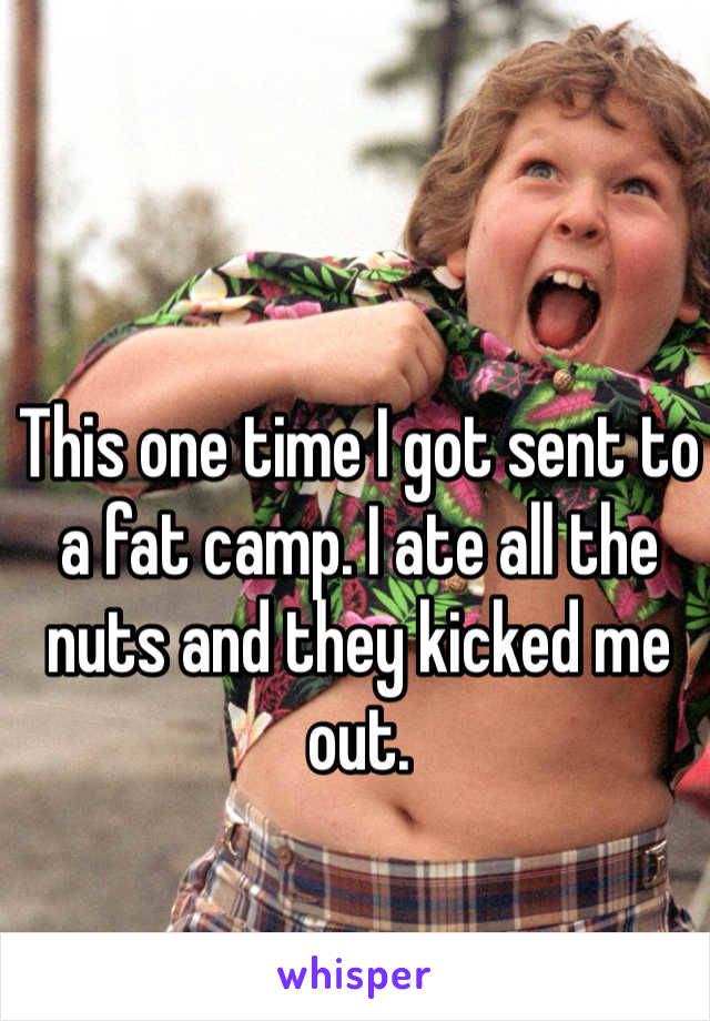 This one time I got sent to a fat camp. I ate all the nuts and they kicked me out.