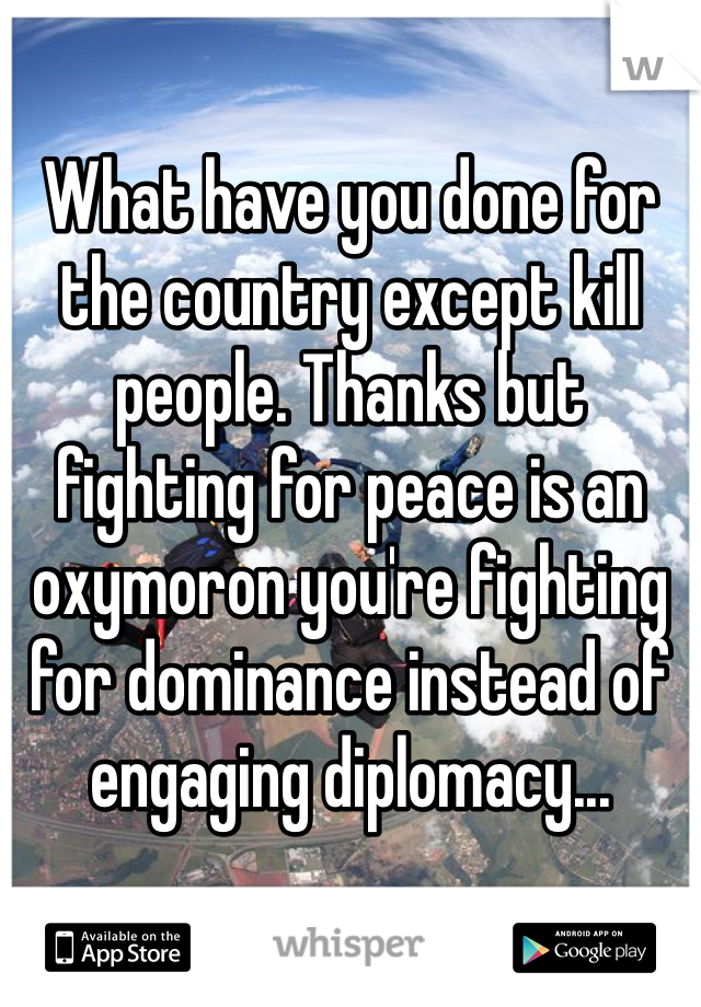 What have you done for the country except kill people. Thanks but fighting for peace is an oxymoron you're fighting for dominance instead of engaging diplomacy...