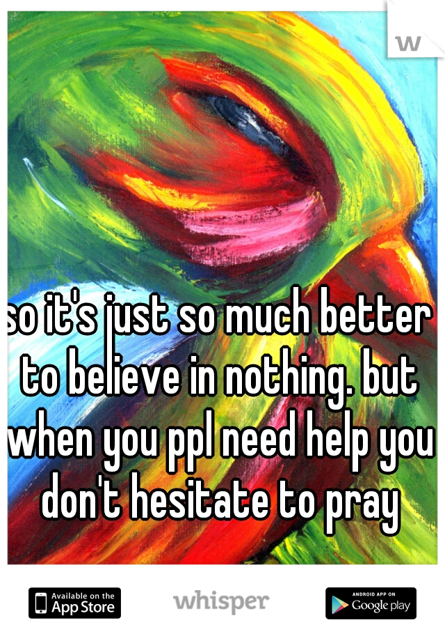 so it's just so much better to believe in nothing. but when you ppl need help you don't hesitate to pray
