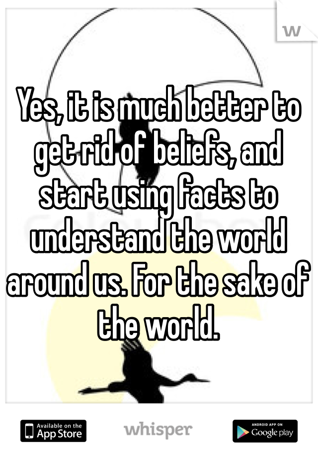 Yes, it is much better to get rid of beliefs, and start using facts to understand the world around us. For the sake of the world. 