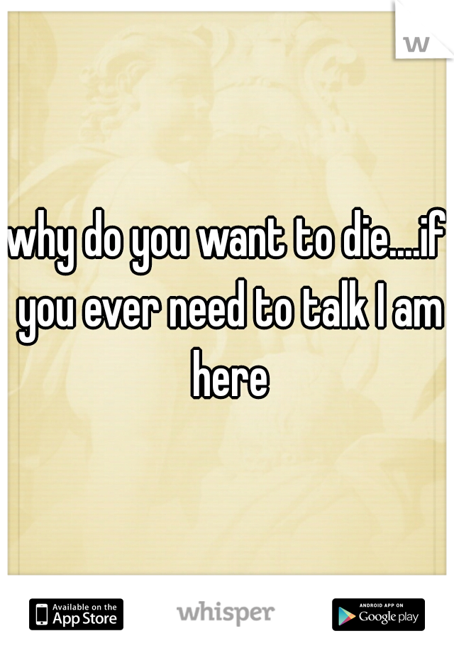 why do you want to die....if you ever need to talk I am here