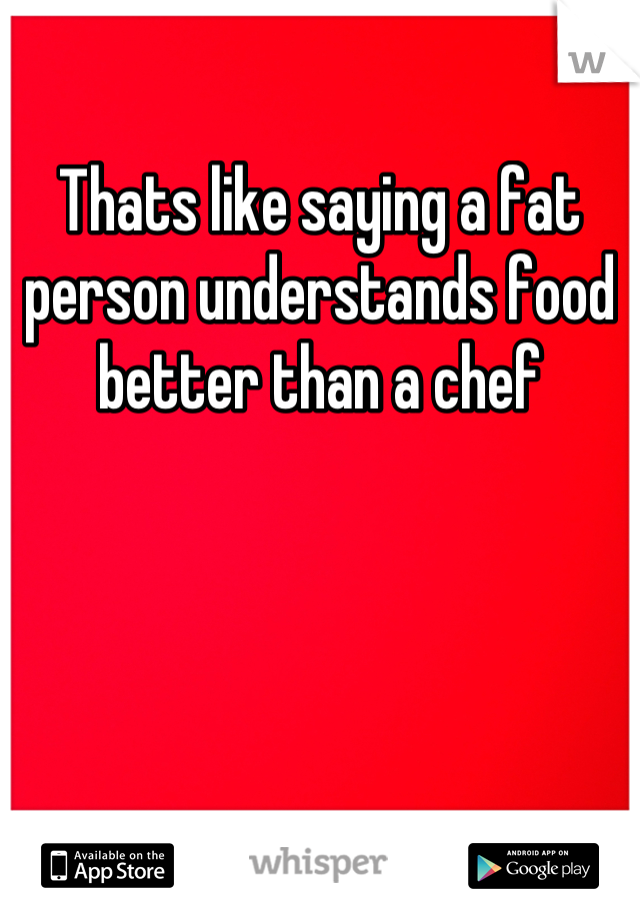 Thats like saying a fat person understands food better than a chef