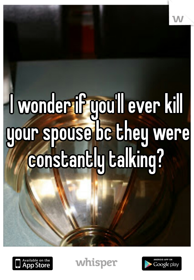 I wonder if you'll ever kill your spouse bc they were constantly talking? 