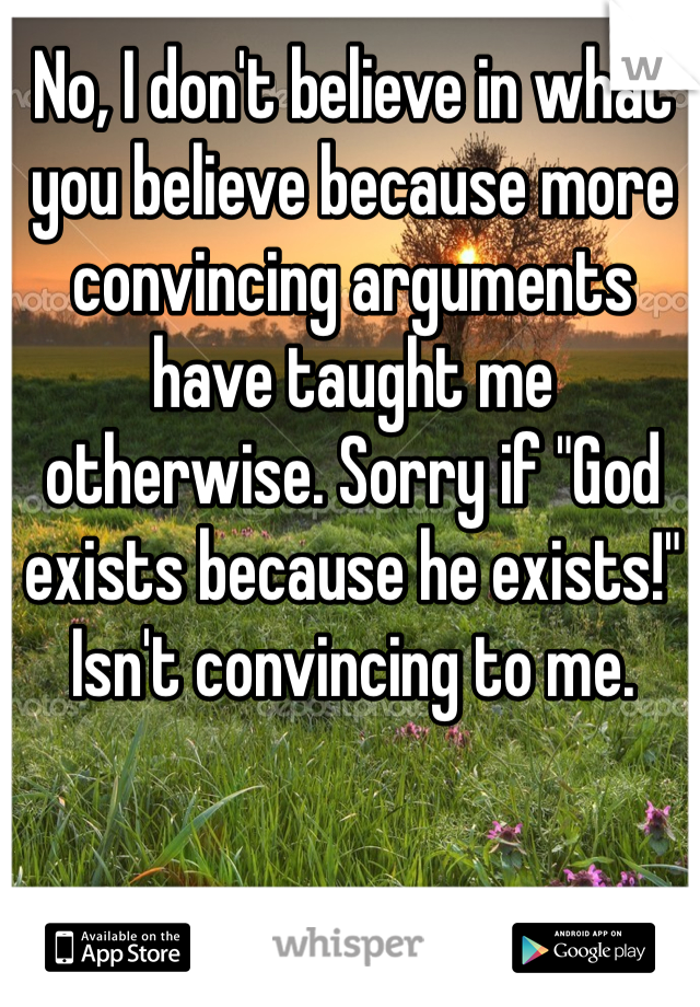 No, I don't believe in what you believe because more convincing arguments have taught me otherwise. Sorry if "God exists because he exists!" Isn't convincing to me.