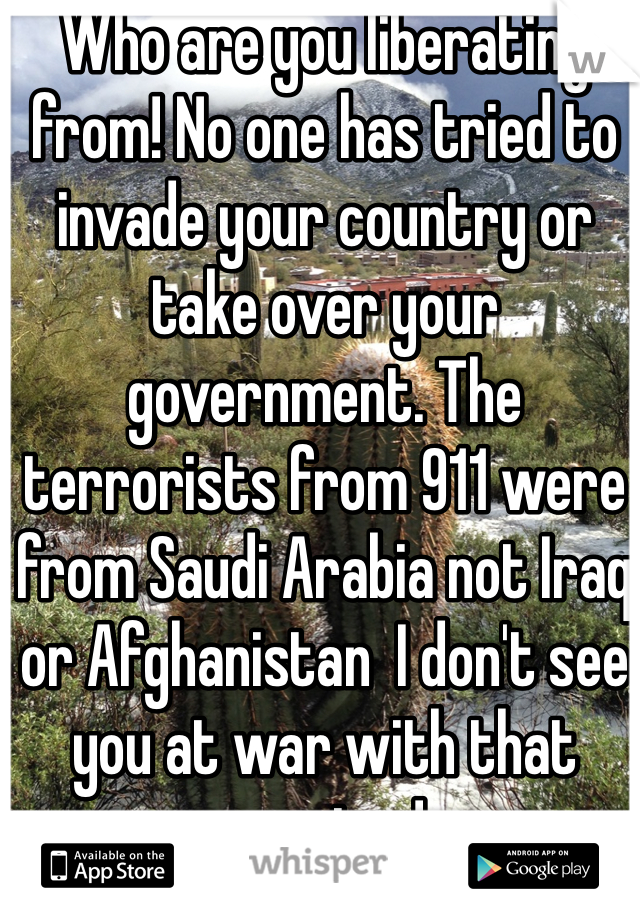 Who are you liberating from! No one has tried to invade your country or take over your government. The terrorists from 911 were from Saudi Arabia not Iraq or Afghanistan  I don't see you at war with that country! 