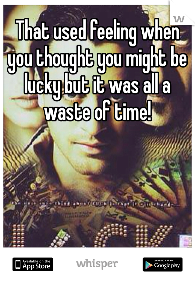 That used feeling when you thought you might be lucky but it was all a waste of time!