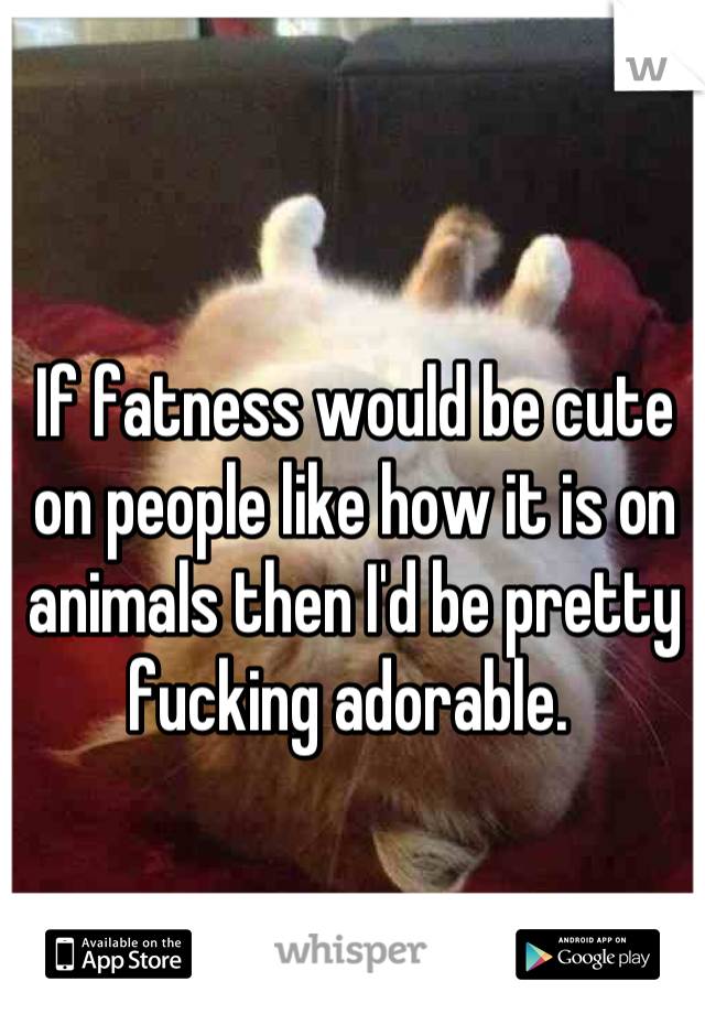 If fatness would be cute on people like how it is on animals then I'd be pretty fucking adorable. 