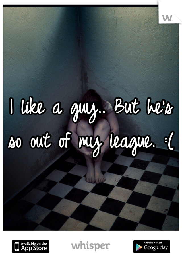 I like a guy.. But he's so out of my league. :(