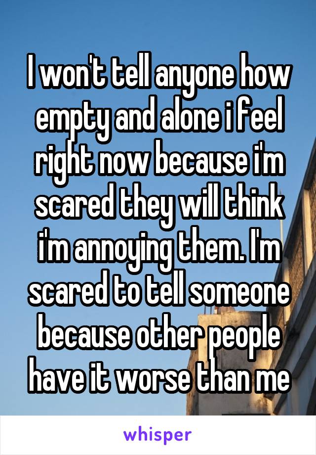I won't tell anyone how empty and alone i feel right now because i'm scared they will think i'm annoying them. I'm scared to tell someone because other people have it worse than me