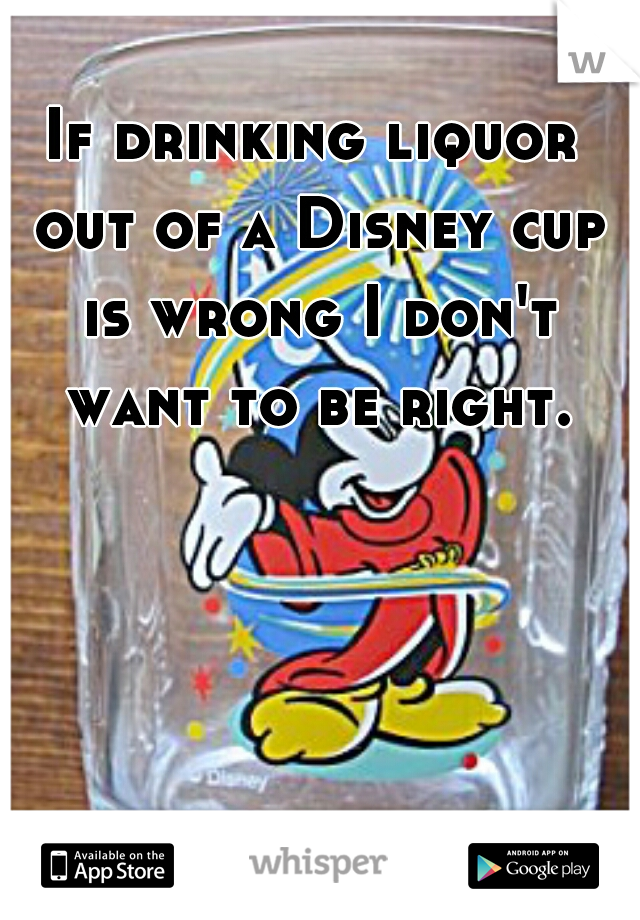 If drinking liquor out of a Disney cup is wrong I don't want to be right.