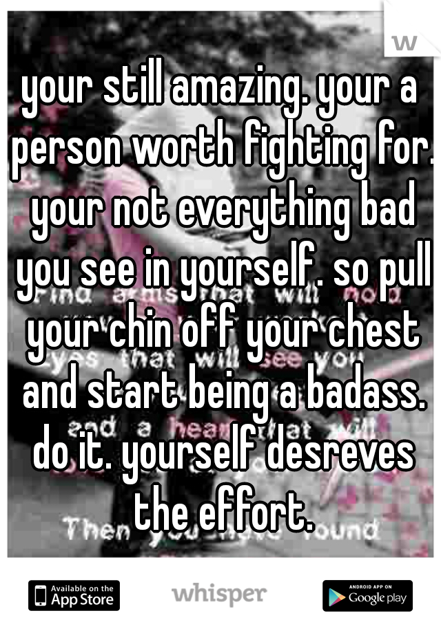 your still amazing. your a person worth fighting for. your not everything bad you see in yourself. so pull your chin off your chest and start being a badass. do it. yourself desreves the effort.