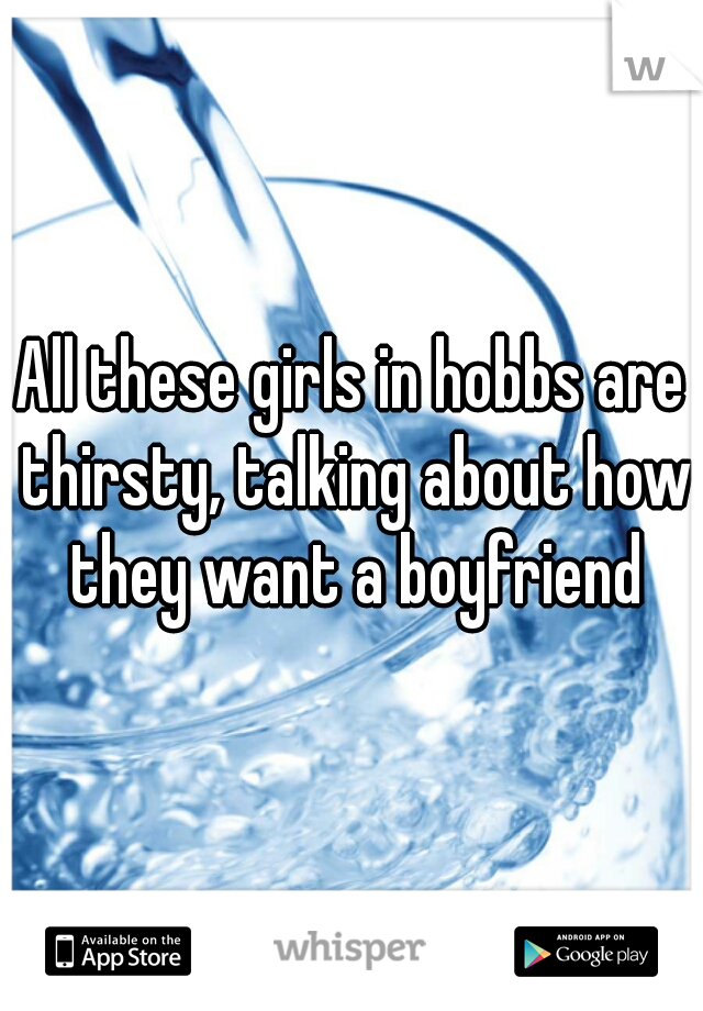 All these girls in hobbs are thirsty, talking about how they want a boyfriend