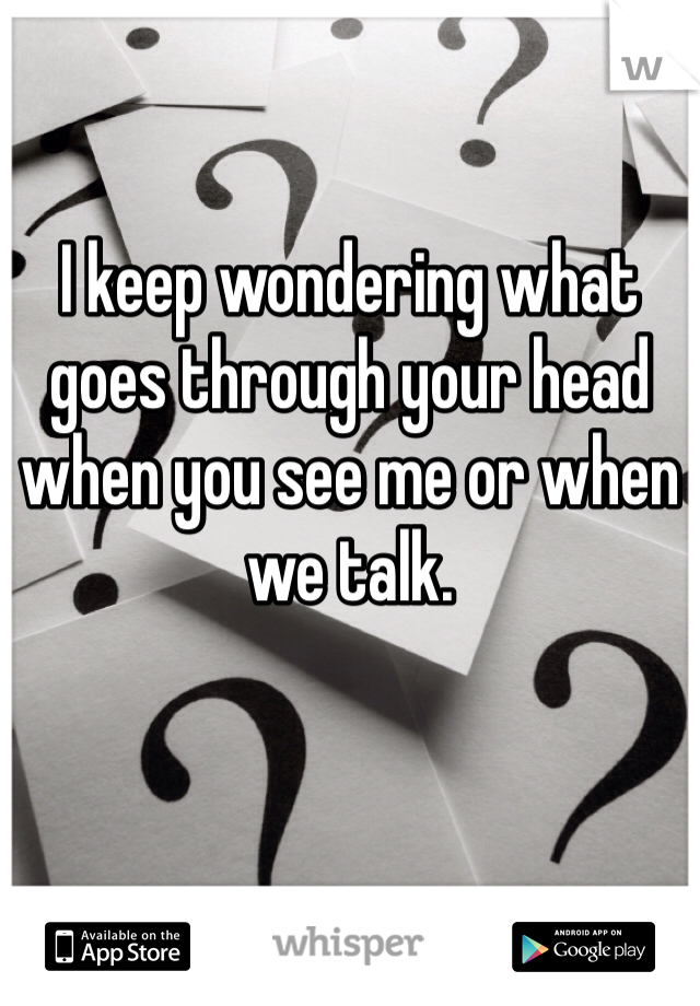 I keep wondering what goes through your head when you see me or when we talk.