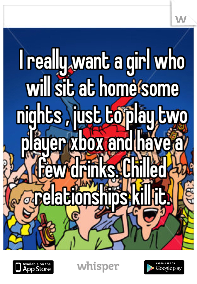 I really want a girl who will sit at home some nights , just to play two player xbox and have a few drinks. Chilled relationships kill it.