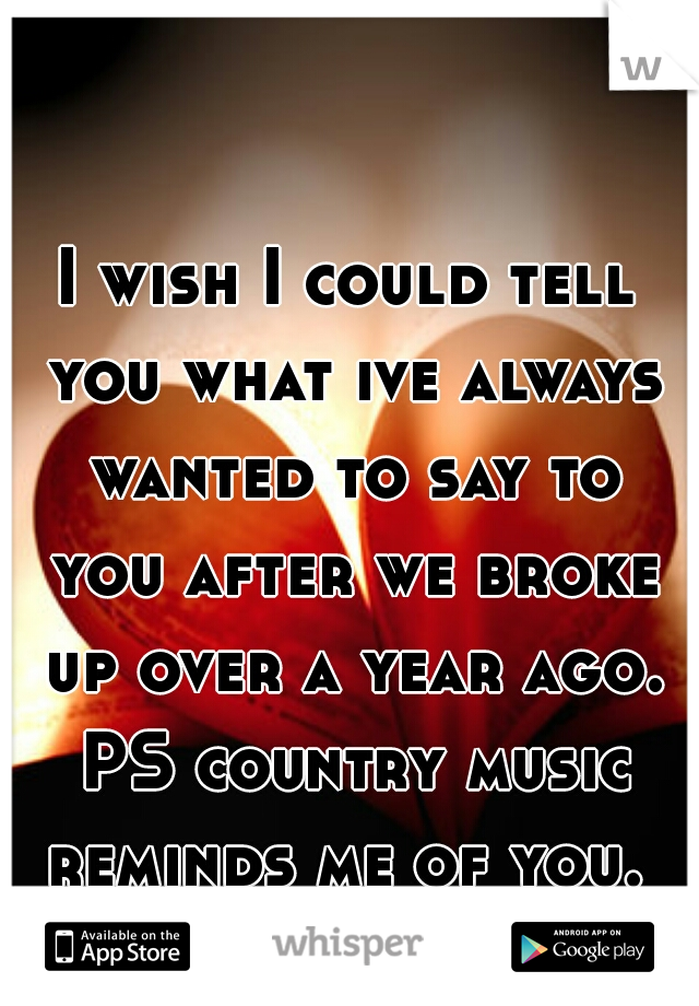 I wish I could tell you what ive always wanted to say to you after we broke up over a year ago. PS country music reminds me of you. 