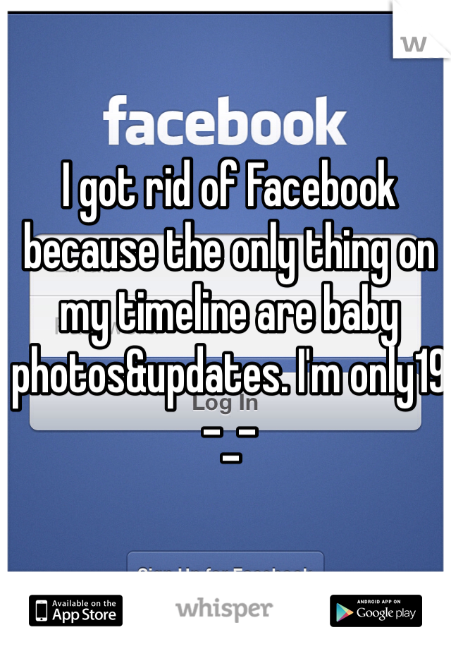 I got rid of Facebook because the only thing on my timeline are baby photos&updates. I'm only19 -_- 