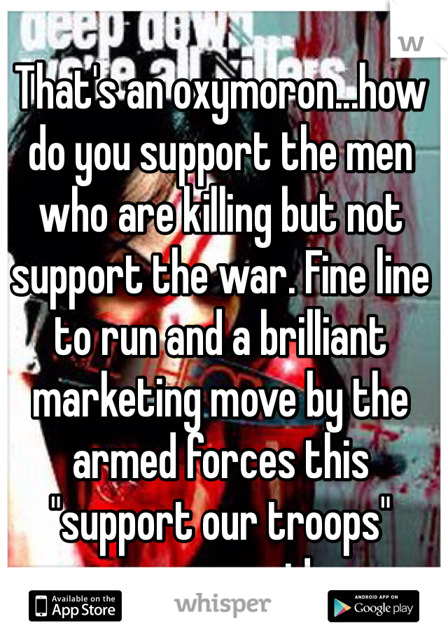 That's an oxymoron...how do you support the men who are killing but not support the war. Fine line to run and a brilliant marketing move by the armed forces this "support our troops" movement! 