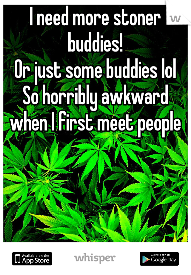 I need more stoner buddies!
Or just some buddies lol
So horribly awkward when I first meet people