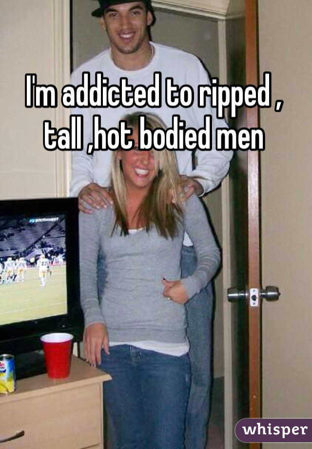 I'm addicted to ripped , tall ,hot bodied men 