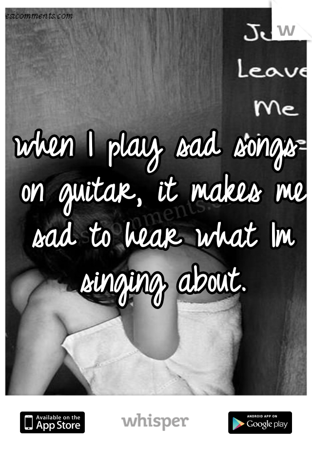 when I play sad songs on guitar, it makes me sad to hear what Im singing about.