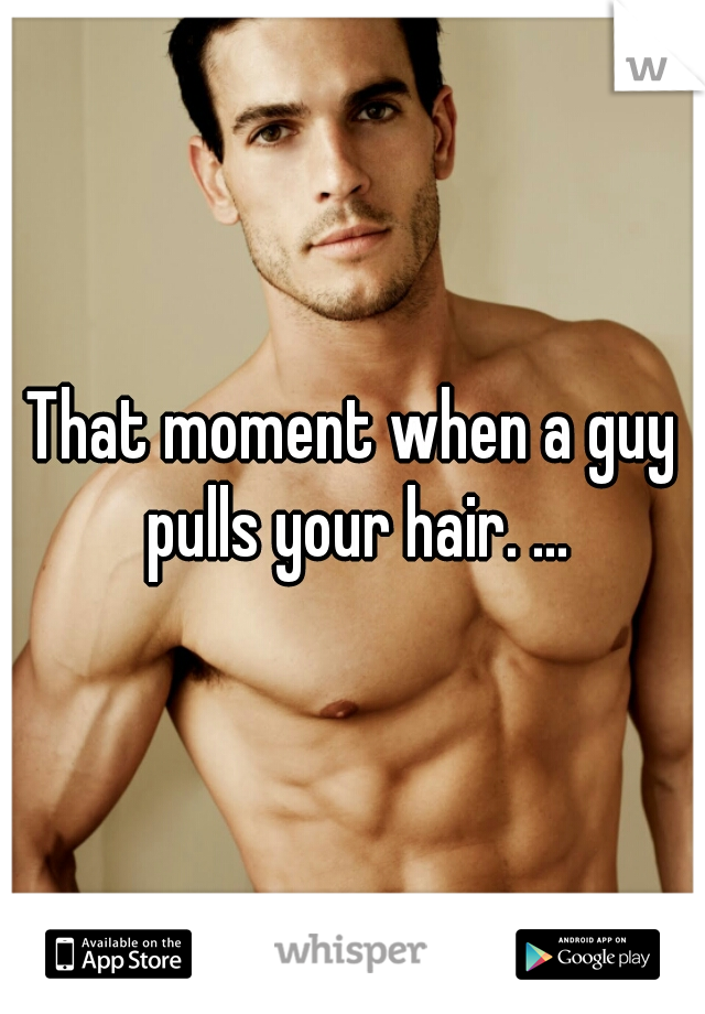 That moment when a guy pulls your hair. ...