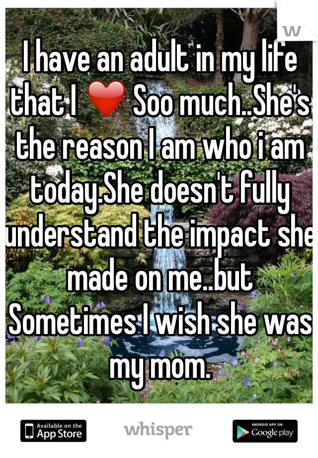 I have an adult in my life that I ❤️ Soo much..She's the reason I am who i am today.She doesn't fully understand the impact she made on me..but Sometimes I wish she was my mom.