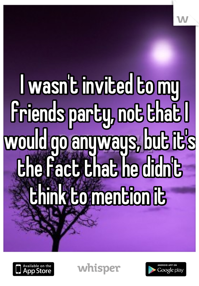 I wasn't invited to my friends party, not that I would go anyways, but it's the fact that he didn't think to mention it 