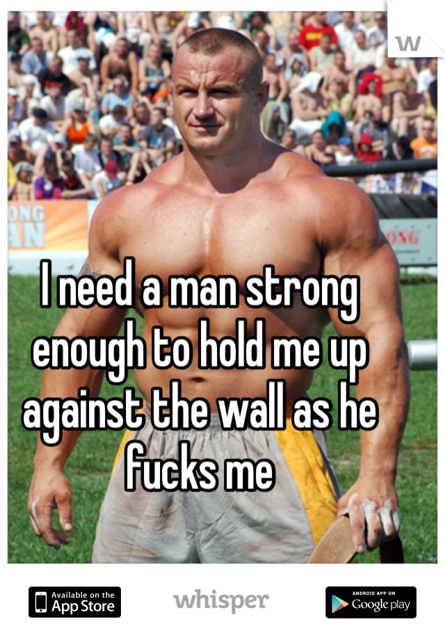 I need a man strong enough to hold me up against the wall as he fucks me 