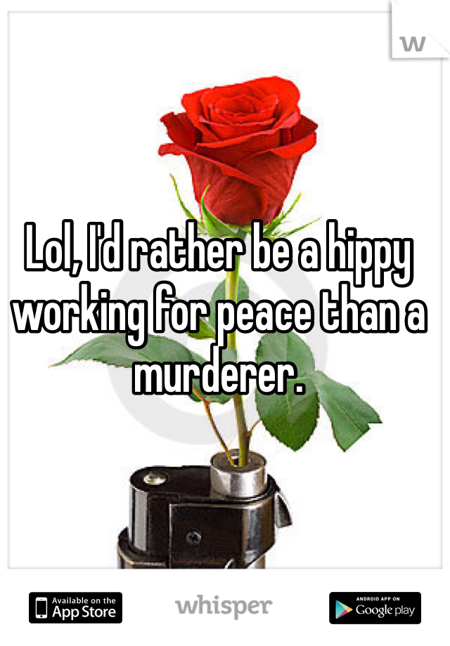 Lol, I'd rather be a hippy working for peace than a murderer. 