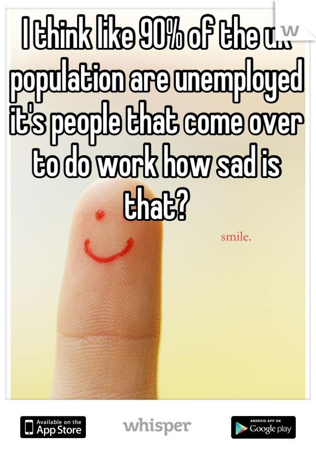 I think like 90% of the uk population are unemployed it's people that come over to do work how sad is that?