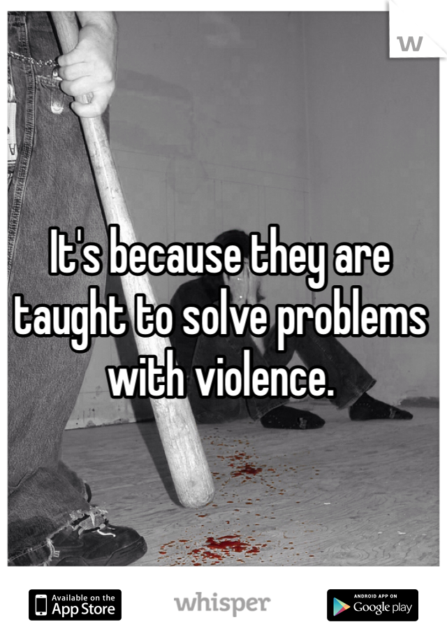 It's because they are taught to solve problems with violence. 