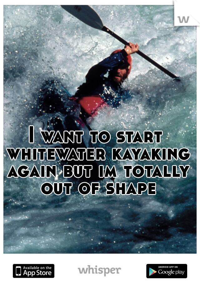 I want to start whitewater kayaking again but im totally out of shape