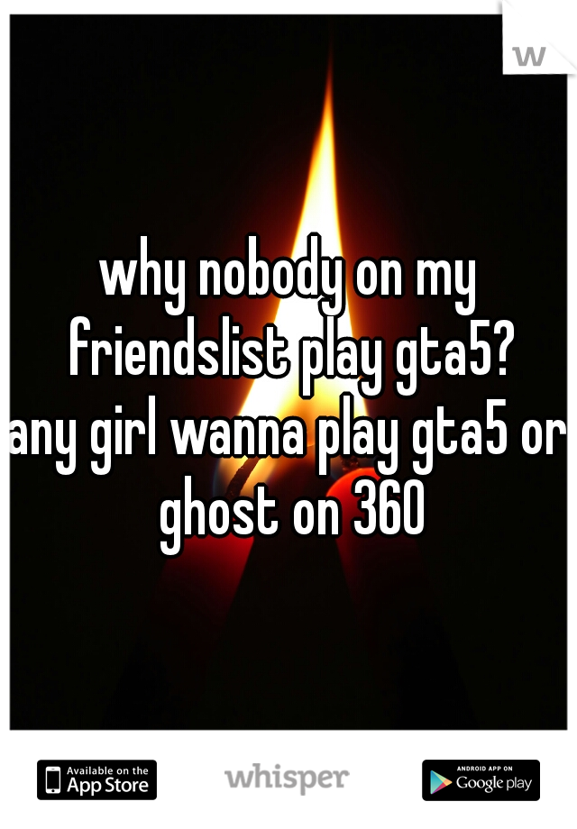 why nobody on my friendslist play gta5?
any girl wanna play gta5 or ghost on 360