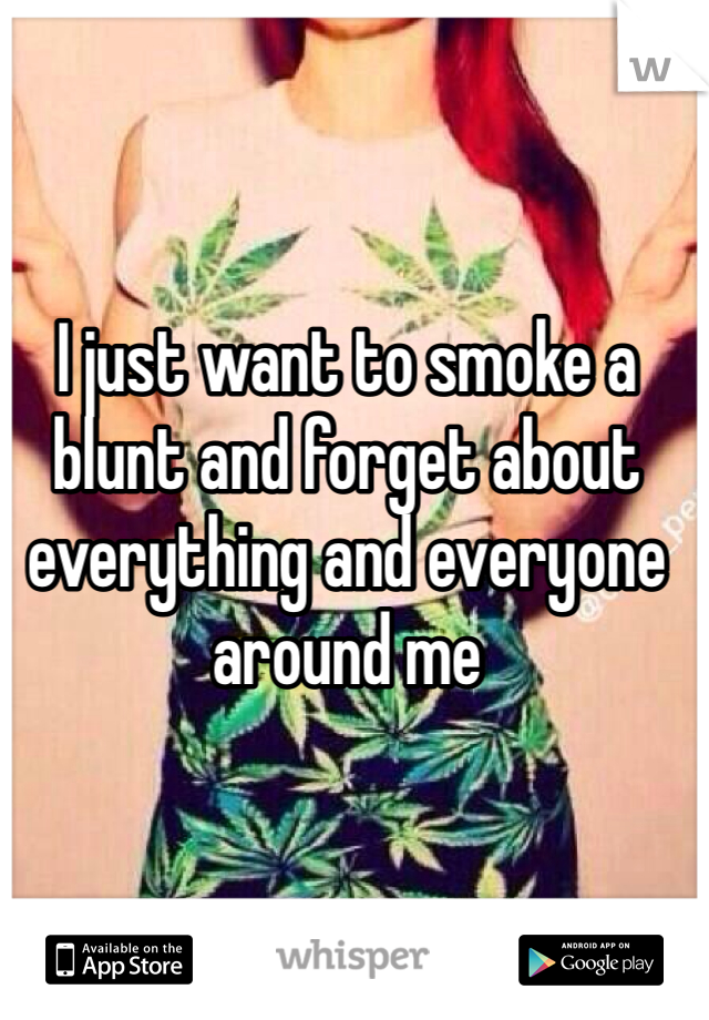 I just want to smoke a blunt and forget about everything and everyone around me