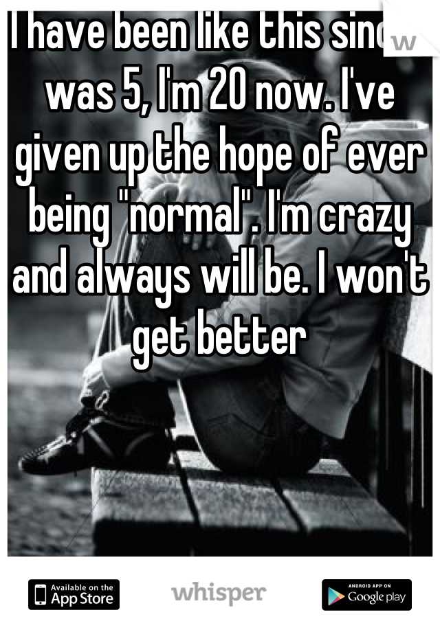 I have been like this since I was 5, I'm 20 now. I've given up the hope of ever being "normal". I'm crazy and always will be. I won't get better