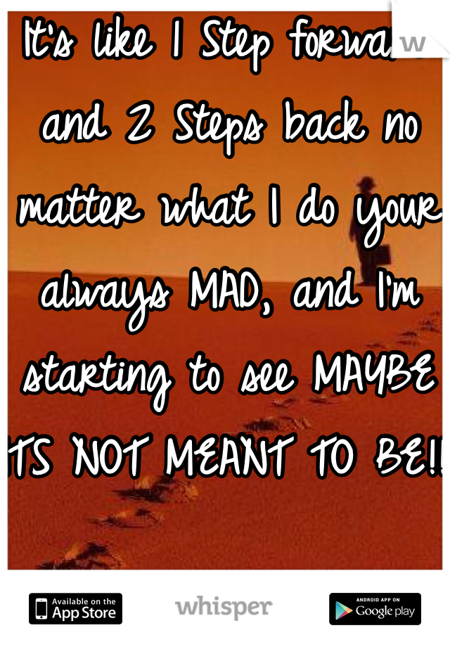 It's like 1 Step forward and 2 Steps back no matter what I do your always MAD, and I'm starting to see MAYBE ITS NOT MEANT TO BE!!!