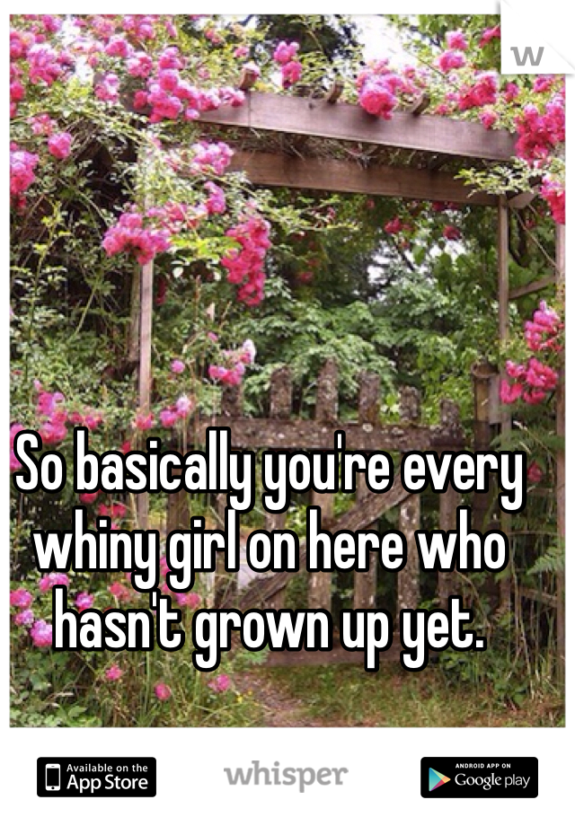 So basically you're every whiny girl on here who hasn't grown up yet. 