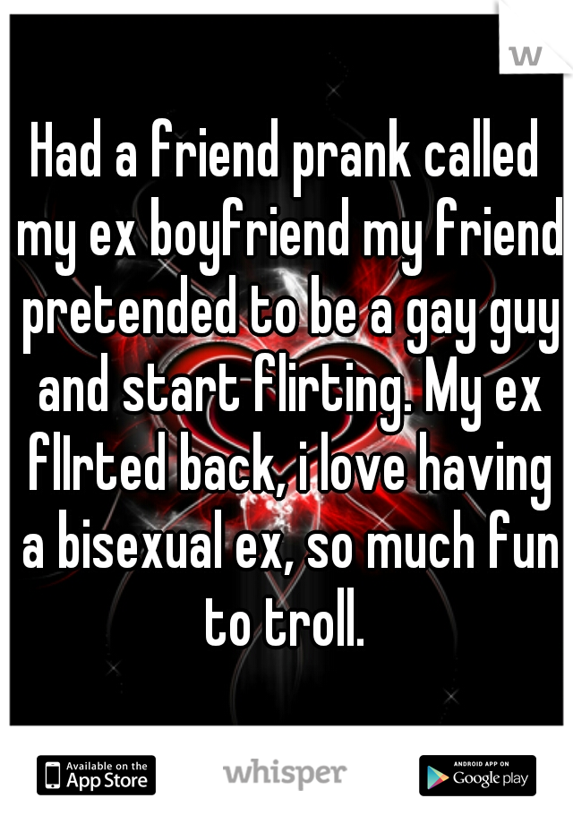 Had a friend prank called my ex boyfriend my friend pretended to be a gay guy and start flirting. My ex flIrted back, i love having a bisexual ex, so much fun to troll. 