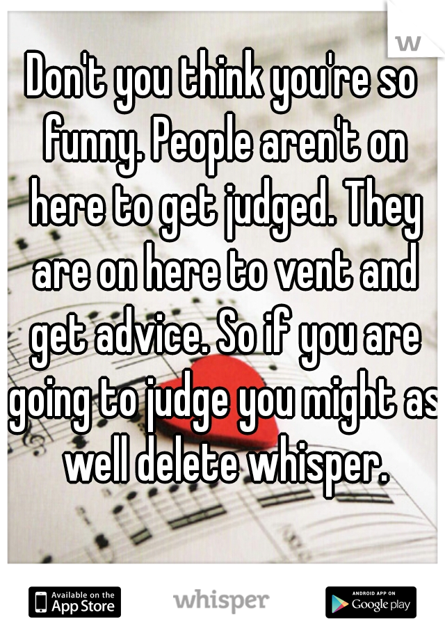Don't you think you're so funny. People aren't on here to get judged. They are on here to vent and get advice. So if you are going to judge you might as well delete whisper.
