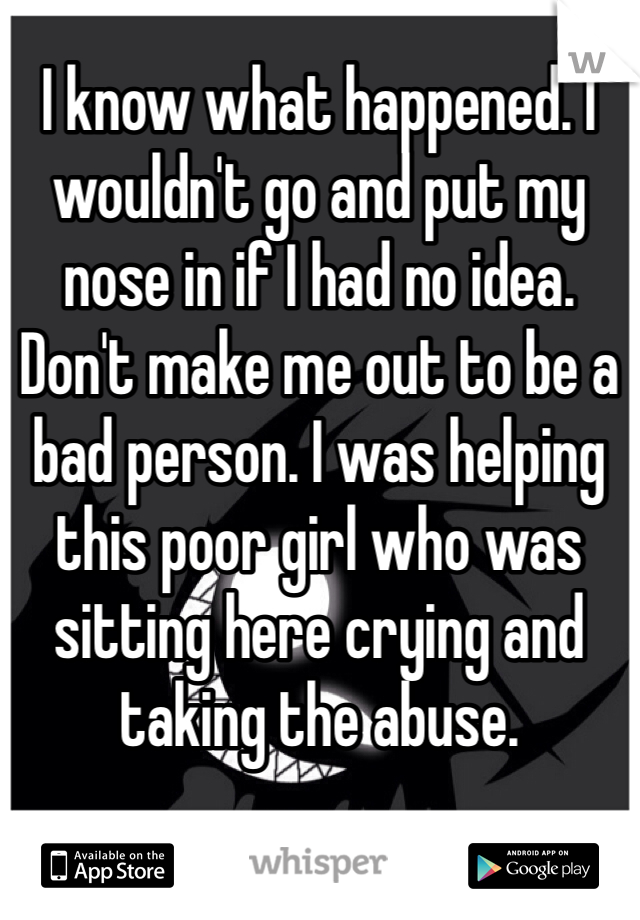 I know what happened. I wouldn't go and put my nose in if I had no idea.
Don't make me out to be a bad person. I was helping this poor girl who was sitting here crying and taking the abuse.