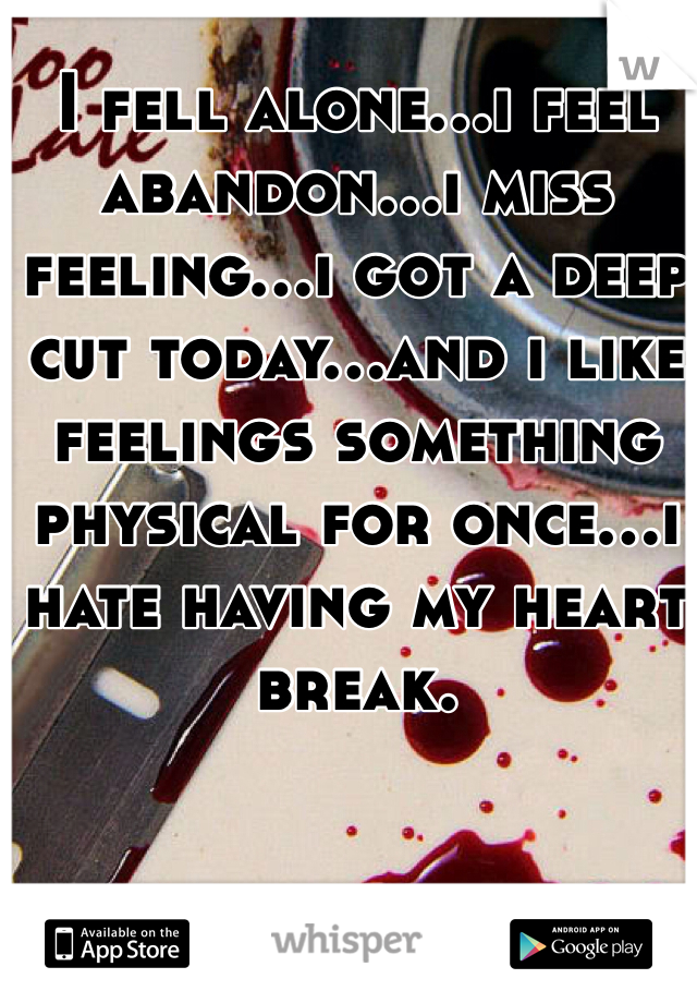 I fell alone...i feel abandon...i miss feeling...i got a deep cut today...and i like feelings something physical for once...i hate having my heart break.