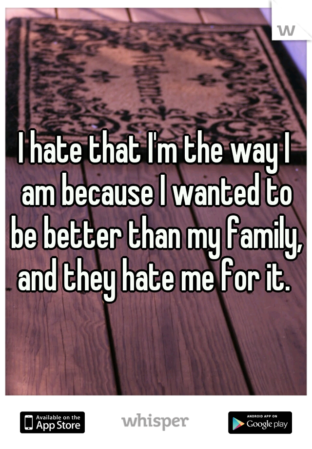 I hate that I'm the way I am because I wanted to be better than my family, and they hate me for it. 