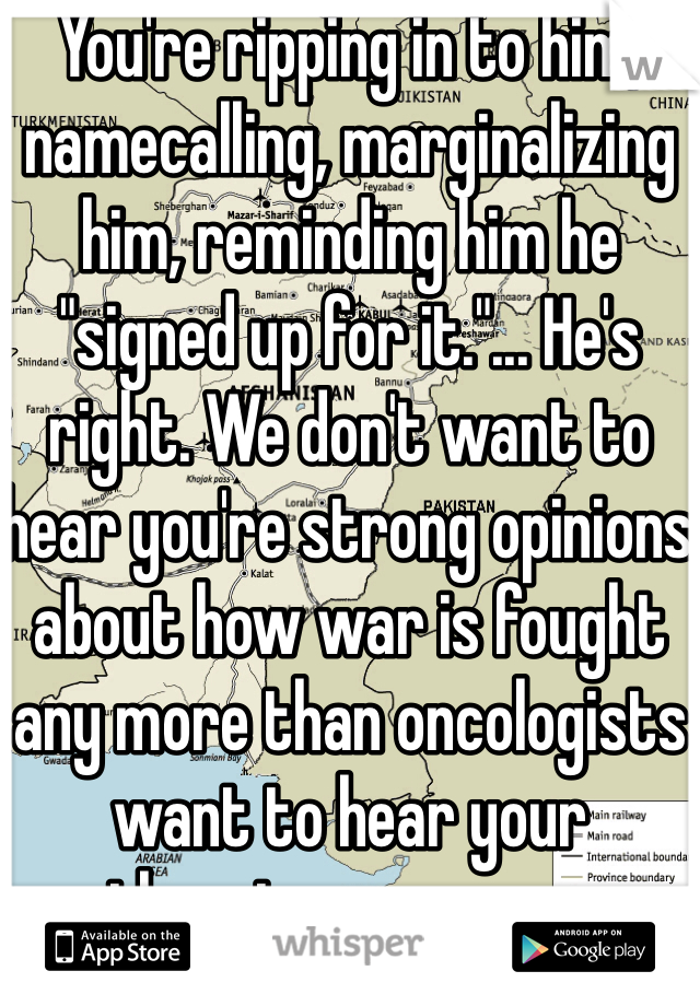 You're ripping in to him, namecalling, marginalizing him, reminding him he "signed up for it."... He's right. We don't want to hear you're strong opinions about how war is fought any more than oncologists want to hear your theories on cancer