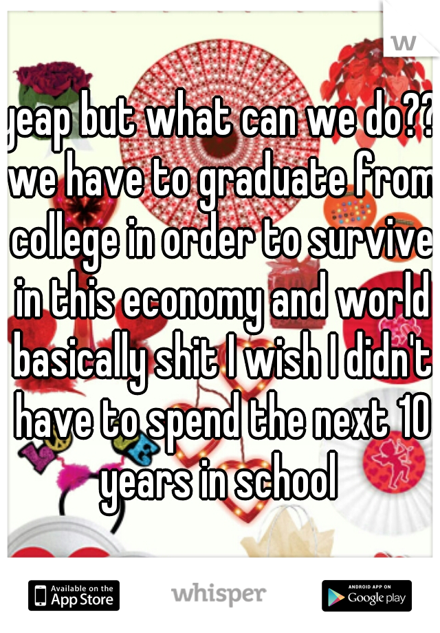 yeap but what can we do?? we have to graduate from college in order to survive in this economy and world basically shit I wish I didn't have to spend the next 10 years in school 