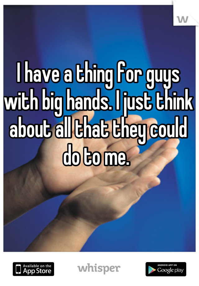 I have a thing for guys with big hands. I just think about all that they could do to me. 